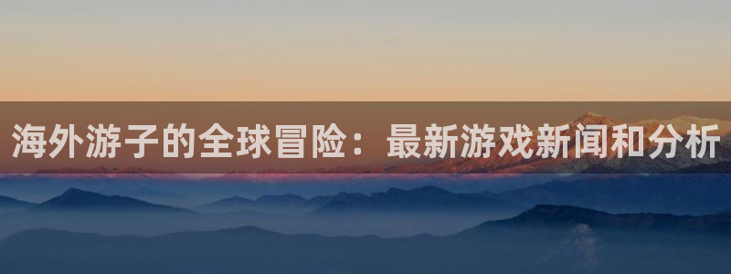 优贝娱乐注册登录：海外游子的全球冒险：最新游戏新闻和分析