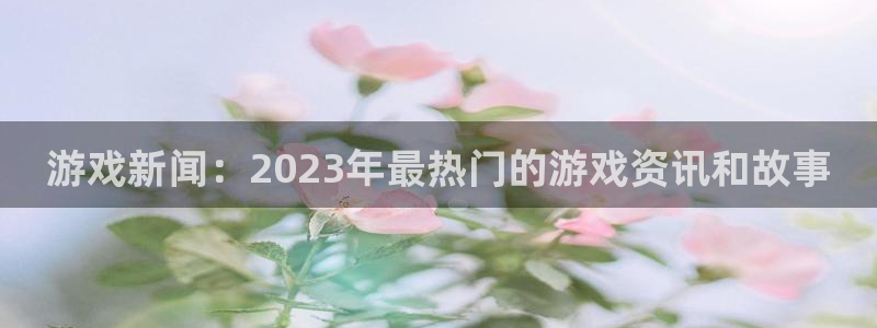 优贝娱乐平台登陆：游戏新闻：2023年最热门的游戏资讯和故事